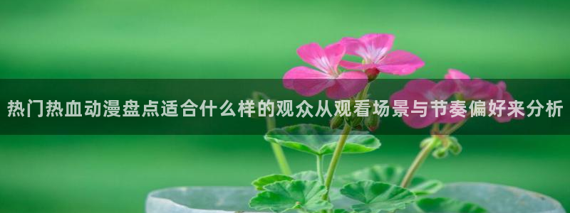 香漫蛙:热门热血动漫盘点适合什么样的观众从观看场景与节奏偏好来分析配图